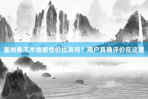 塞纳春天木地板性价比高吗？用户真确评价在这里