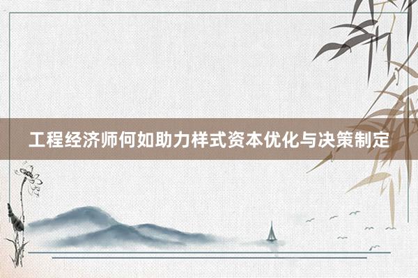 工程经济师何如助力样式资本优化与决策制定