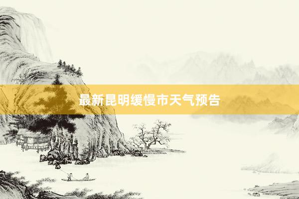 最新昆明缓慢市天气预告