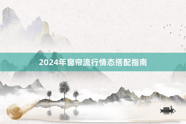 2024年窗帘流行情态搭配指南