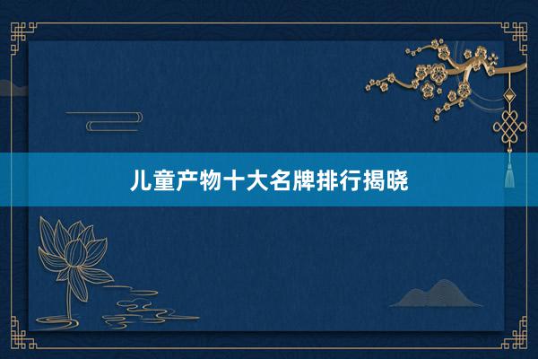 儿童产物十大名牌排行揭晓