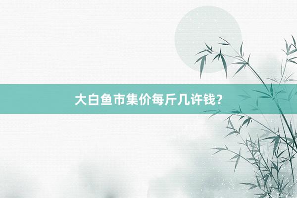 大白鱼市集价每斤几许钱？